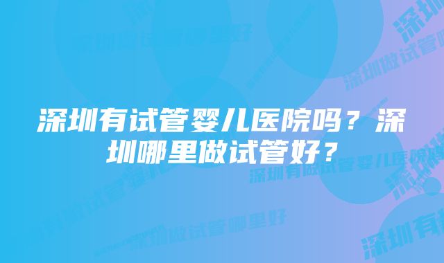 深圳有试管婴儿医院吗？深圳哪里做试管好？