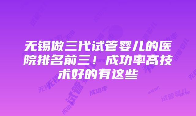 无锡做三代试管婴儿的医院排名前三！成功率高技术好的有这些