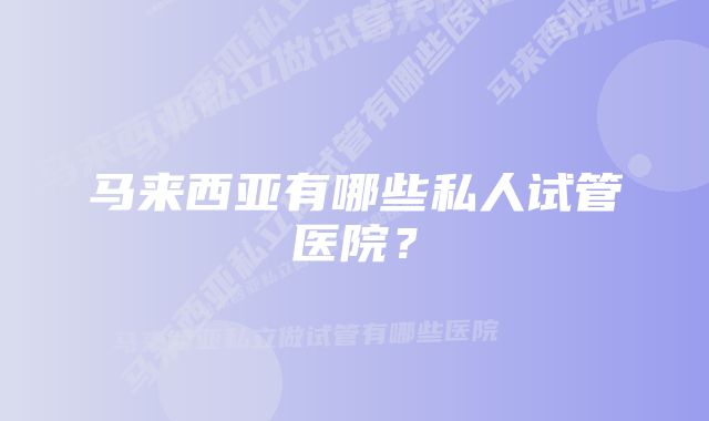 马来西亚有哪些私人试管医院？