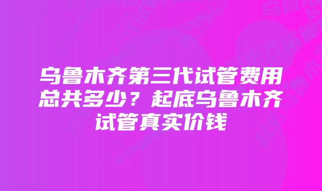 乌鲁木齐第三代试管费用总共多少？起底乌鲁木齐试管真实价钱