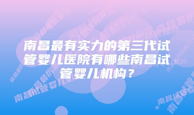 南昌最有实力的第三代试管婴儿医院有哪些南昌试管婴儿机构？