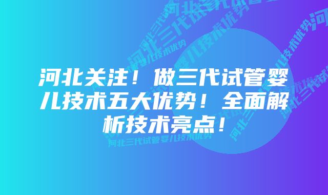 河北关注！做三代试管婴儿技术五大优势！全面解析技术亮点！