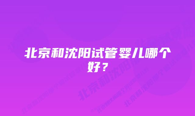 北京和沈阳试管婴儿哪个好？