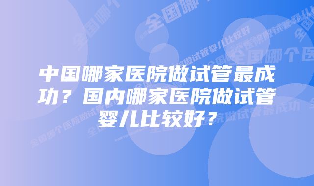 中国哪家医院做试管最成功？国内哪家医院做试管婴儿比较好？