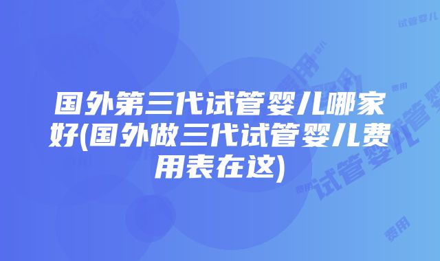 国外第三代试管婴儿哪家好(国外做三代试管婴儿费用表在这)