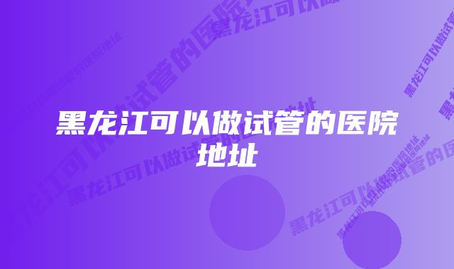 黑龙江可以做试管的医院地址