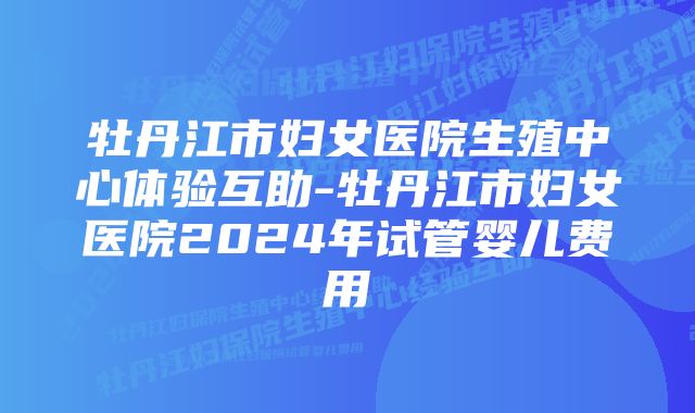 牡丹江市妇女医院生殖中心体验互助-牡丹江市妇女医院2024年试管婴儿费用