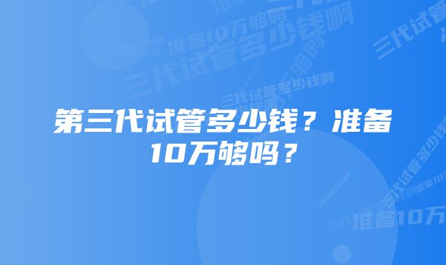 第三代试管多少钱？准备10万够吗？