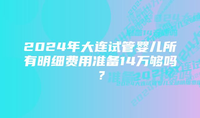 2024年大连试管婴儿所有明细费用准备14万够吗？