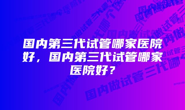 国内第三代试管哪家医院好，国内第三代试管哪家医院好？