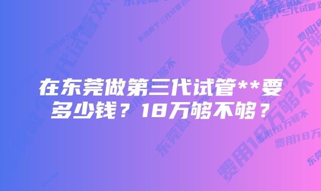 在东莞做第三代试管**要多少钱？18万够不够？