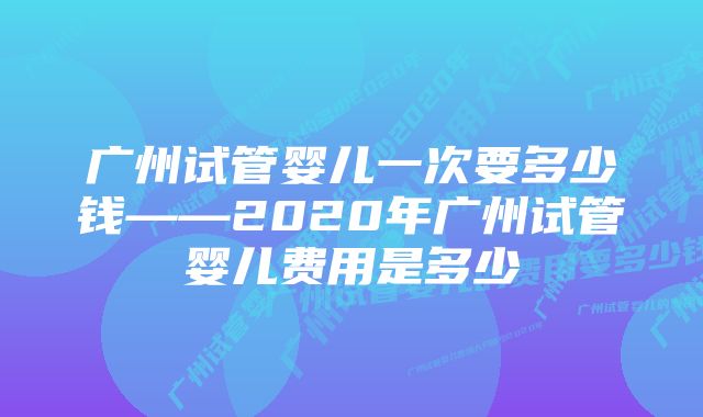 广州试管婴儿一次要多少钱——2020年广州试管婴儿费用是多少