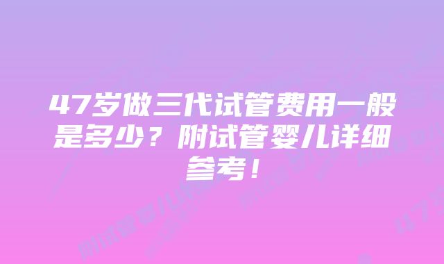 47岁做三代试管费用一般是多少？附试管婴儿详细参考！