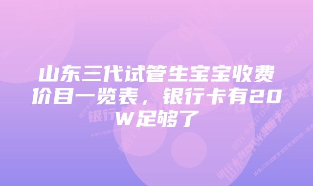 山东三代试管生宝宝收费价目一览表，银行卡有20W足够了