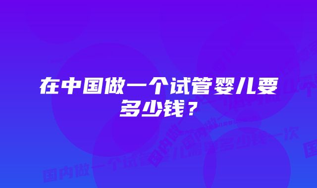 在中国做一个试管婴儿要多少钱？