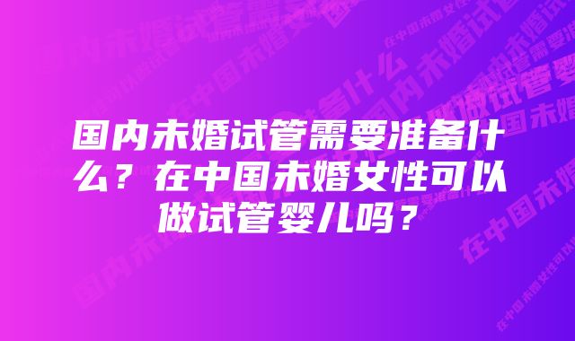 国内未婚试管需要准备什么？在中国未婚女性可以做试管婴儿吗？