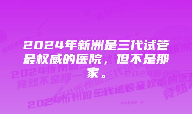 2024年新洲是三代试管最权威的医院，但不是那家。