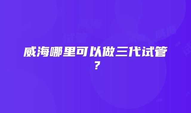 威海哪里可以做三代试管？