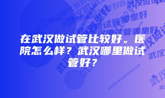 在武汉做试管比较好。医院怎么样？武汉哪里做试管好？