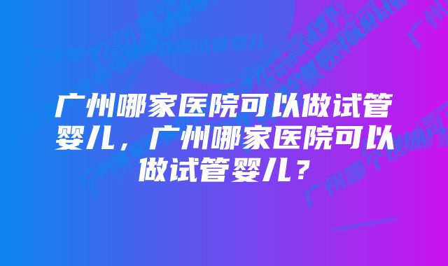 广州哪家医院可以做试管婴儿，广州哪家医院可以做试管婴儿？