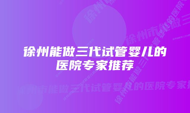 徐州能做三代试管婴儿的医院专家推荐