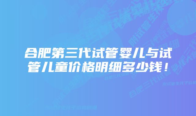 合肥第三代试管婴儿与试管儿童价格明细多少钱！