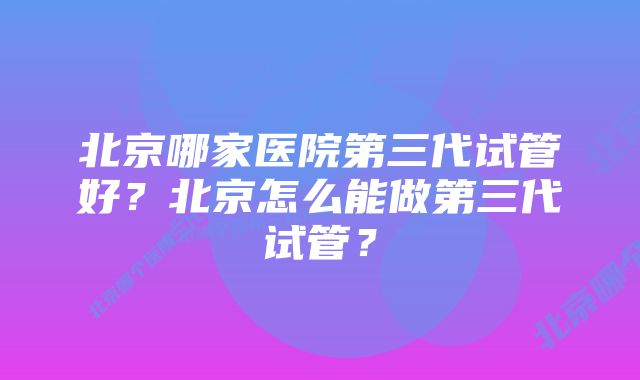 北京哪家医院第三代试管好？北京怎么能做第三代试管？