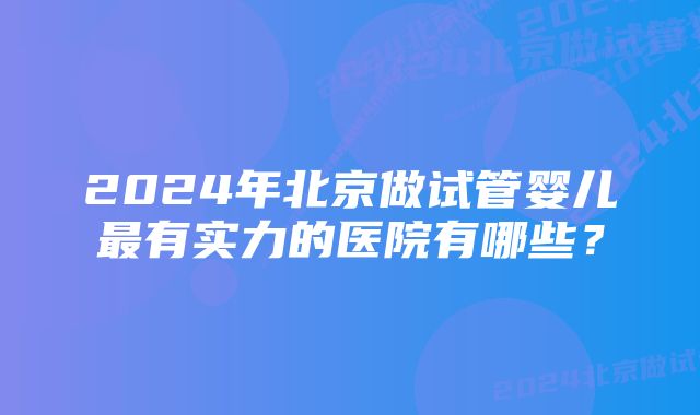 2024年北京做试管婴儿最有实力的医院有哪些？