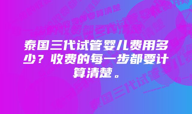 泰国三代试管婴儿费用多少？收费的每一步都要计算清楚。