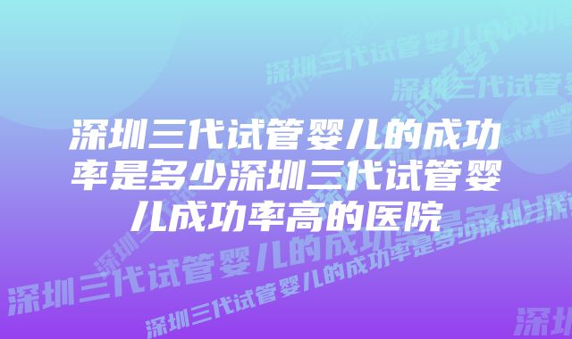 深圳三代试管婴儿的成功率是多少深圳三代试管婴儿成功率高的医院