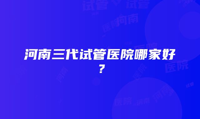 河南三代试管医院哪家好？