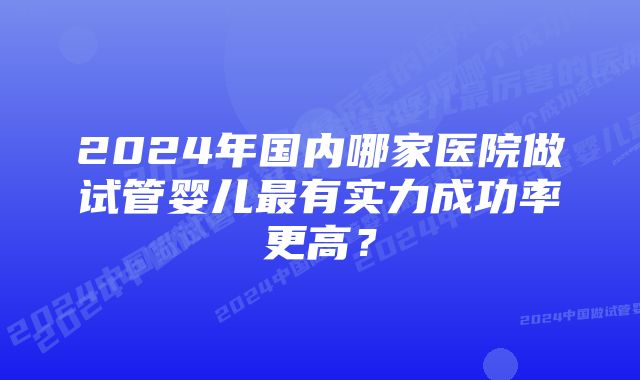 2024年国内哪家医院做试管婴儿最有实力成功率更高？