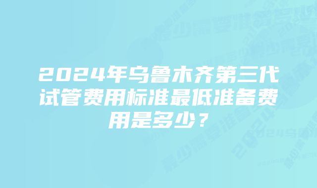 2024年乌鲁木齐第三代试管费用标准最低准备费用是多少？