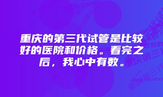 重庆的第三代试管是比较好的医院和价格。看完之后，我心中有数。