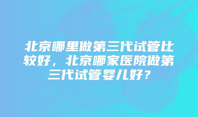 北京哪里做第三代试管比较好，北京哪家医院做第三代试管婴儿好？