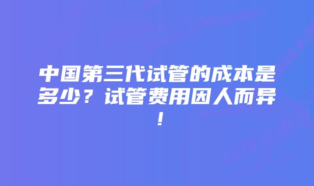 中国第三代试管的成本是多少？试管费用因人而异！