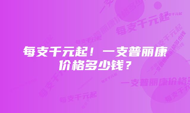 每支千元起！一支普丽康价格多少钱？