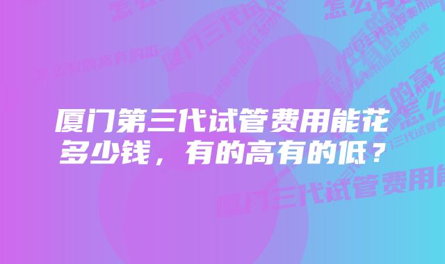 厦门第三代试管费用能花多少钱，有的高有的低？