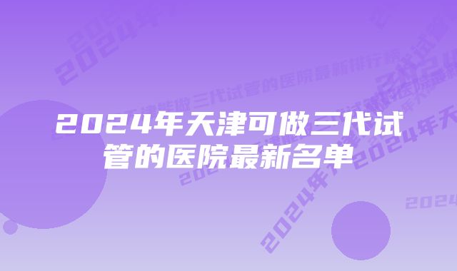 2024年天津可做三代试管的医院最新名单