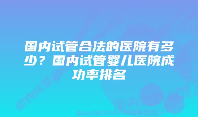 国内试管合法的医院有多少？国内试管婴儿医院成功率排名