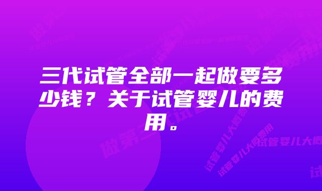 三代试管全部一起做要多少钱？关于试管婴儿的费用。