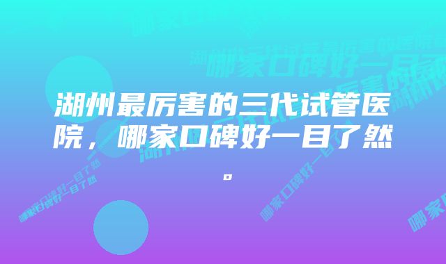 湖州最厉害的三代试管医院，哪家口碑好一目了然。