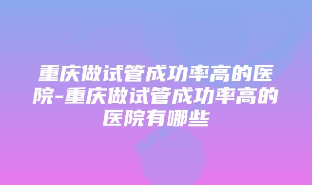 重庆做试管成功率高的医院-重庆做试管成功率高的医院有哪些