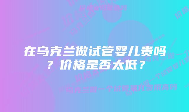 在乌克兰做试管婴儿贵吗？价格是否太低？