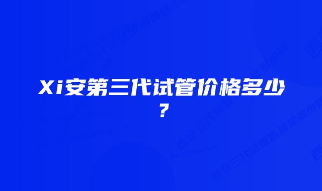 Xi安第三代试管价格多少？