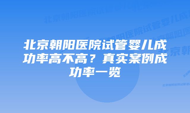 北京朝阳医院试管婴儿成功率高不高？真实案例成功率一览