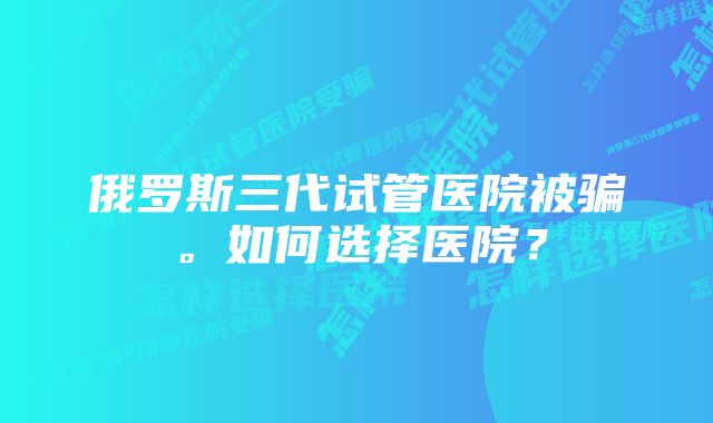 俄罗斯三代试管医院被骗。如何选择医院？