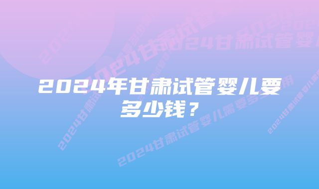 2024年甘肃试管婴儿要多少钱？