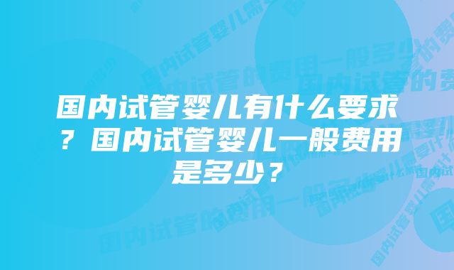 国内试管婴儿有什么要求？国内试管婴儿一般费用是多少？