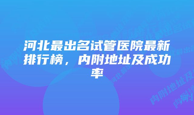 河北最出名试管医院最新排行榜，内附地址及成功率